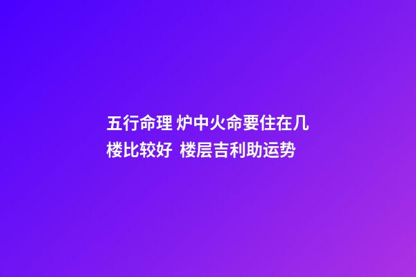 五行命理 炉中火命要住在几楼比较好  楼层吉利助运势